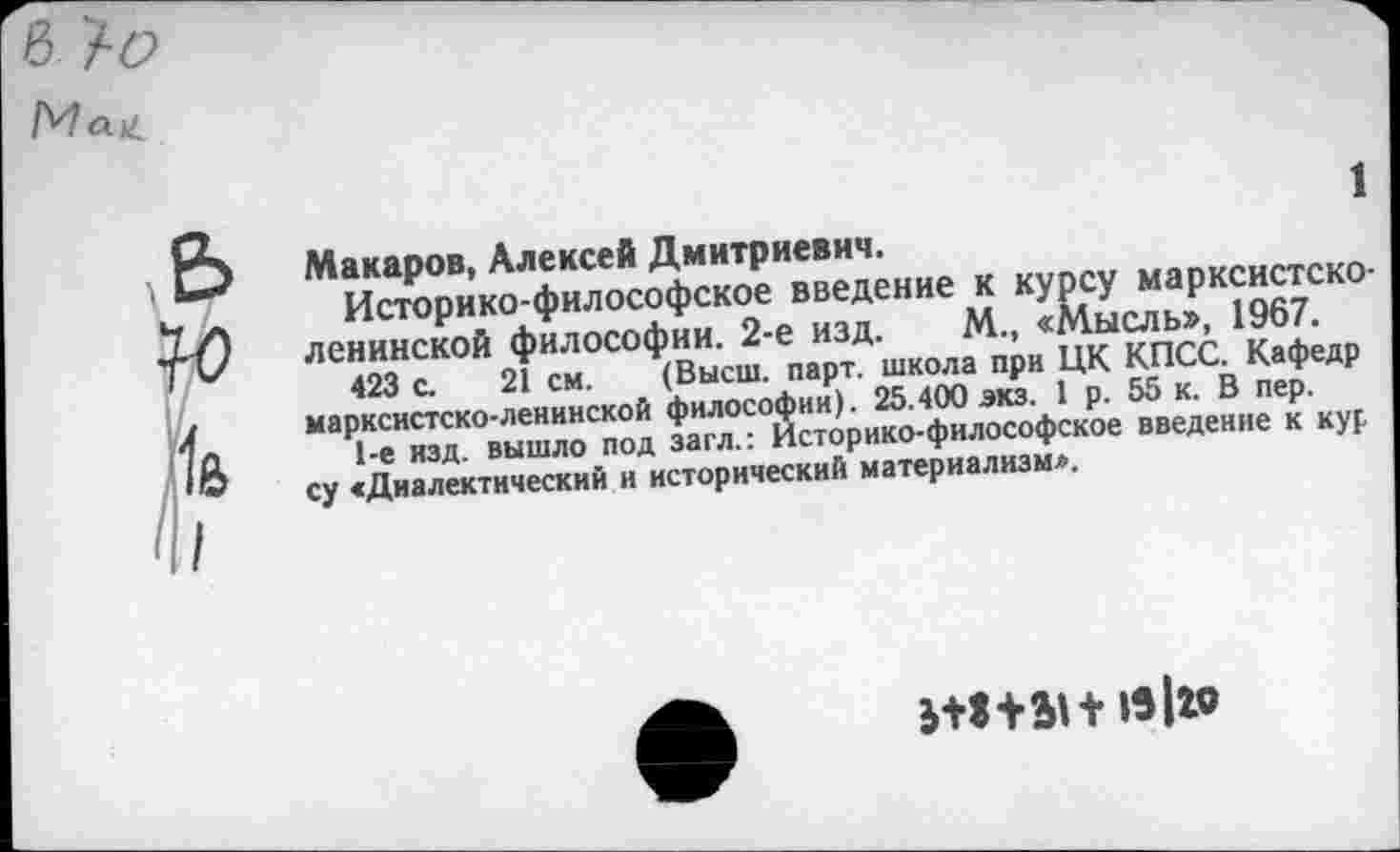 ﻿Макаров, Алексей Дмитриевич.
Историко-философское введение к курсу марксистско-ленинской философии. 2-е изд. М., «Мысль», 1967.
423 с. 21 см. (Высш. парт, школа при ЦК КПСС. Кафедр марксистско-ленинской философии). 25.400 экз. 1 р. 55 к. В пер.
1-е изд. вышло под загл.: Историко-философское введение к кур су «Диалектический и исторический материализм*.
ж+ан л I»